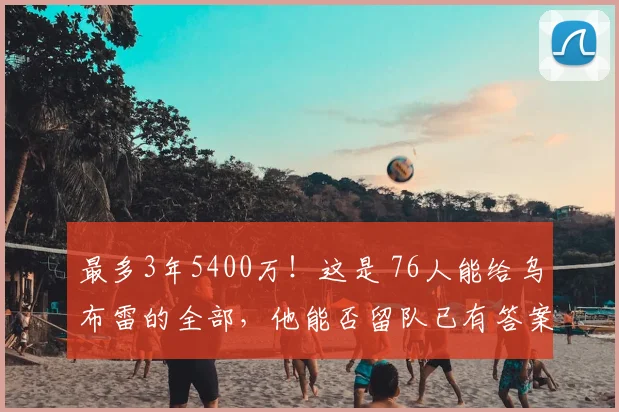最多3年5400万！这是 76人能给乌布雷的全部，他能否留队已有答案