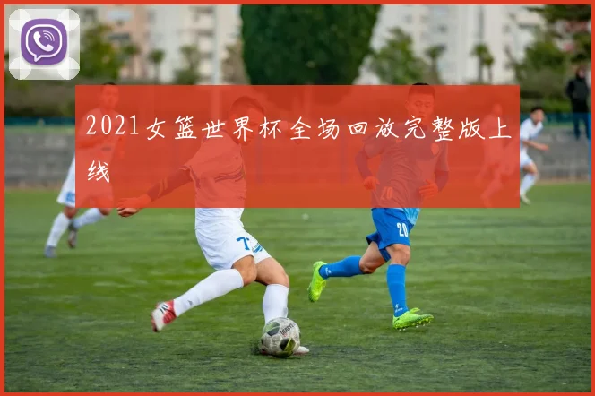 2021女篮世界杯全场回放完整版上线