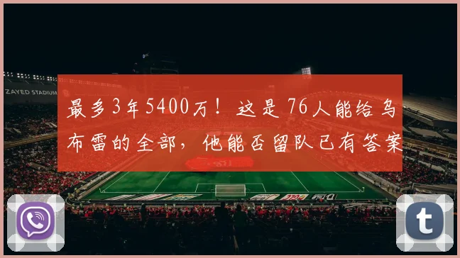 最多3年5400万！这是 76人能给乌布雷的全部，他能否留队已有答案