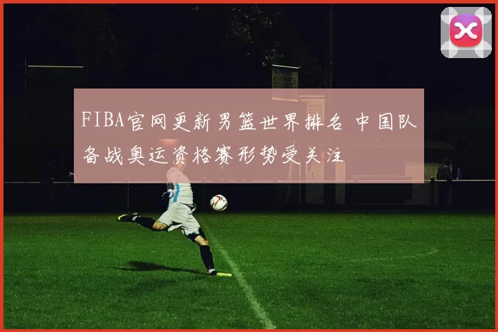 FIBA官网更新男篮世界排名 中国队备战奥运资格赛形势受关注