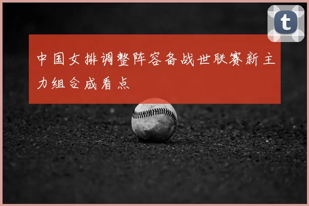 中国女排调整阵容备战世联赛新主力组合成看点