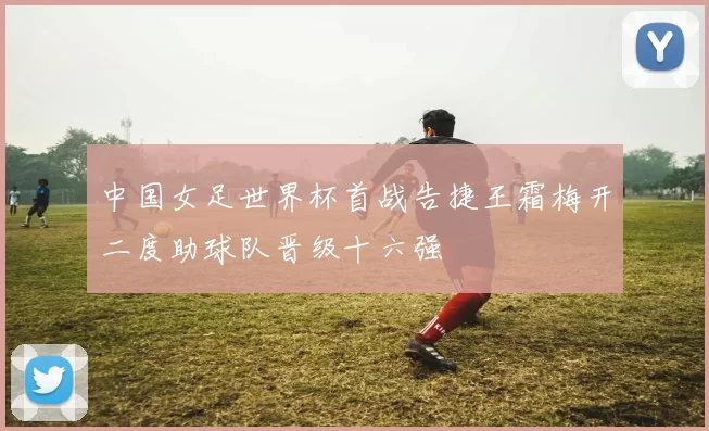 中国女足世界杯首战告捷王霜梅开二度助球队晋级十六强