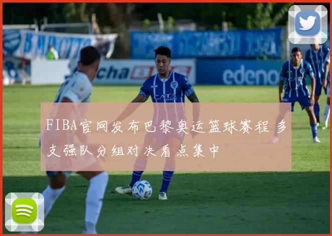 FIBA官网发布巴黎奥运篮球赛程 多支强队分组对决看点集中