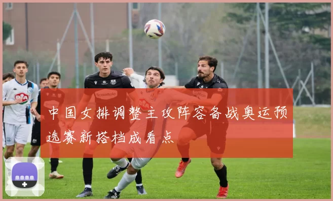 中国女排调整主攻阵容备战奥运预选赛新搭档成看点