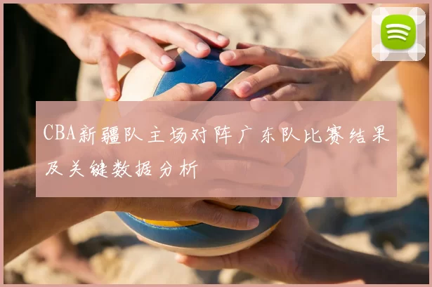 CBA新疆队主场对阵广东队比赛结果及关键数据分析