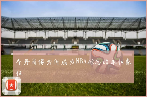 乔丹肖像为何成为NBA标志的永恒象征