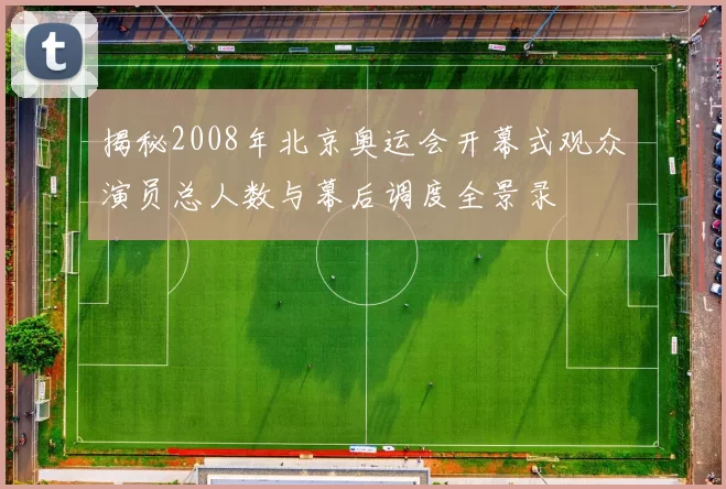 揭秘2008年北京奥运会开幕式观众演员总人数与幕后调度全景录