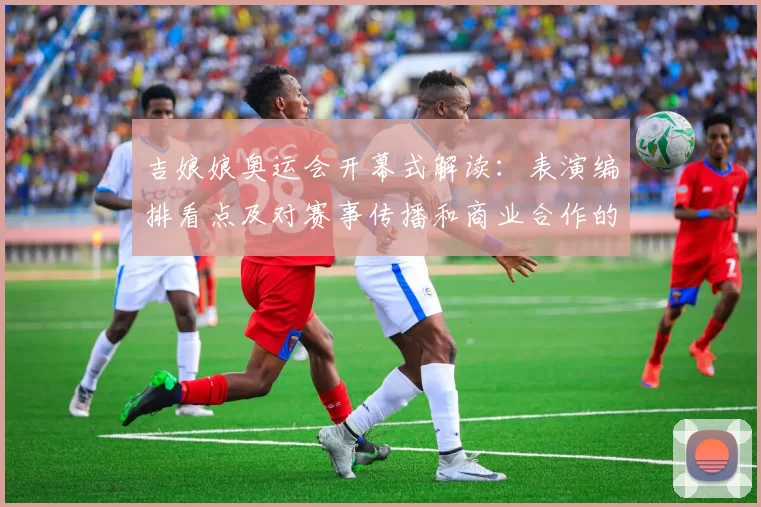 吉娘娘奥运会开幕式解读:表演编排看点及对赛事传播和商业合作的影响