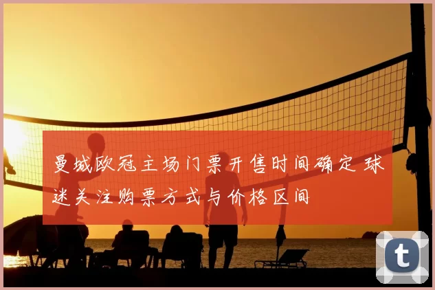 曼城欧冠主场门票开售时间确定 球迷关注购票方式与价格区间