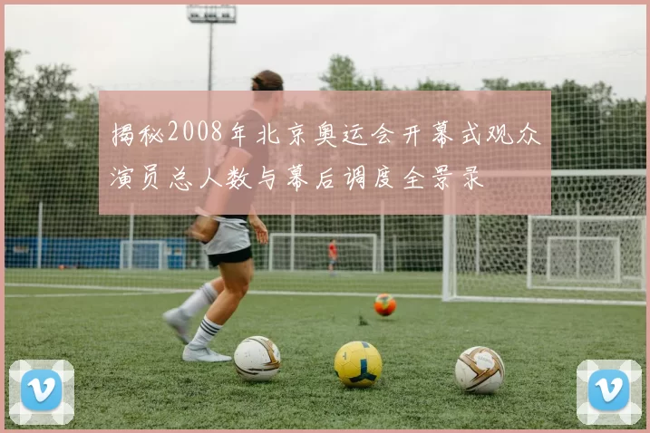 揭秘2008年北京奥运会开幕式观众演员总人数与幕后调度全景录