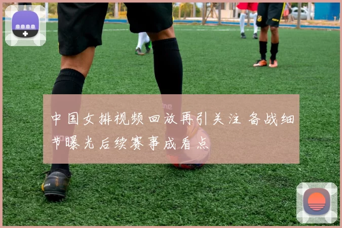 中国女排视频回放再引关注 备战细节曝光后续赛事成看点