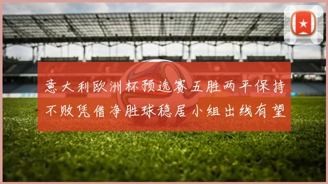 意大利欧洲杯预选赛五胜两平保持不败凭借净胜球稳居小组出线有望