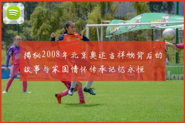 揭秘2008年北京奥运吉祥物背后的故事与家国情怀传承记忆永恒