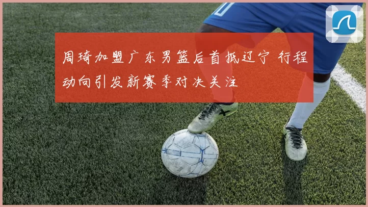 周琦加盟广东男篮后首抵辽宁 行程动向引发新赛季对决关注