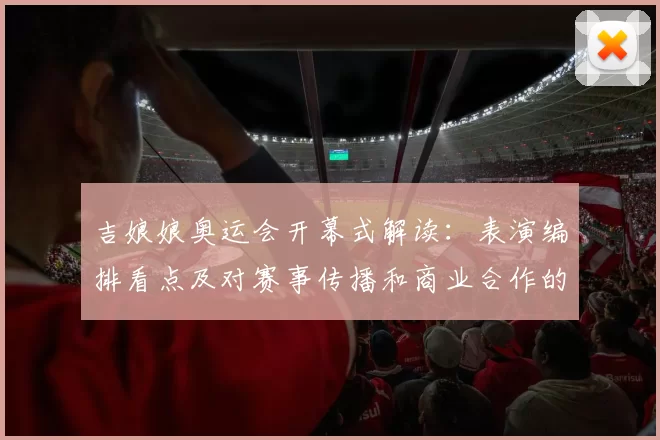 吉娘娘奥运会开幕式解读:表演编排看点及对赛事传播和商业合作的影响