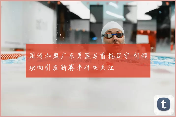 周琦加盟广东男篮后首抵辽宁 行程动向引发新赛季对决关注