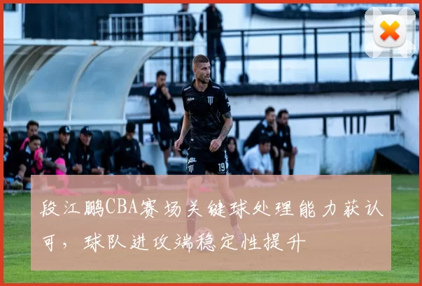 段江鹏CBA赛场关键球处理能力获认可，球队进攻端稳定性提升