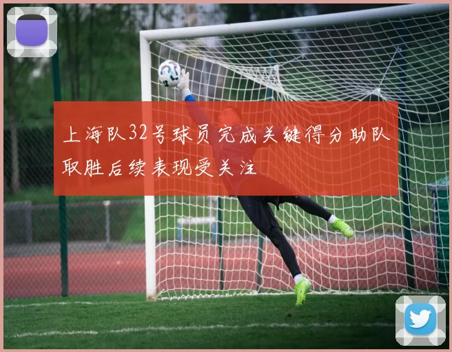 上海队32号球员完成关键得分助队取胜后续表现受关注