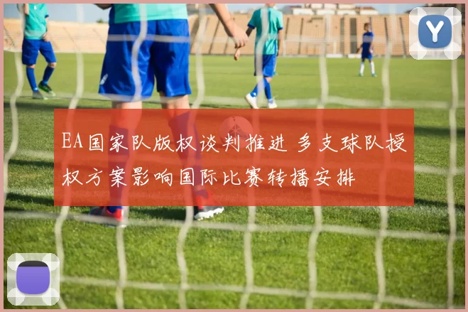 EA国家队版权谈判推进 多支球队授权方案影响国际比赛转播安排