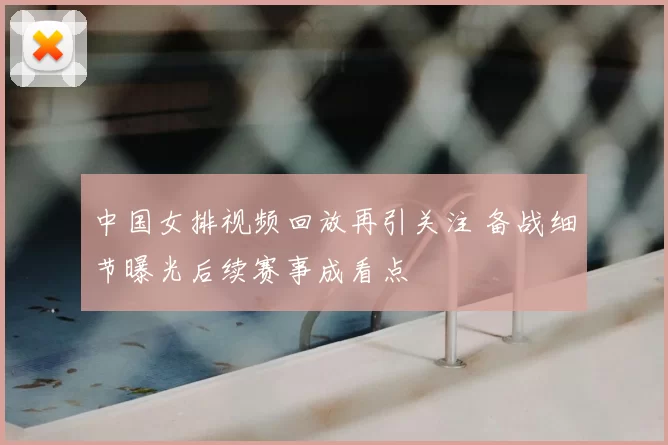 中国女排视频回放再引关注 备战细节曝光后续赛事成看点