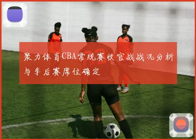 聚力体育CBA常规赛收官战战况分析与季后赛席位确定