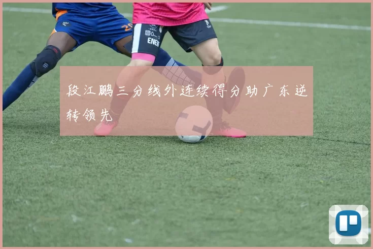 段江鹏三分线外连续得分助广东逆转领先