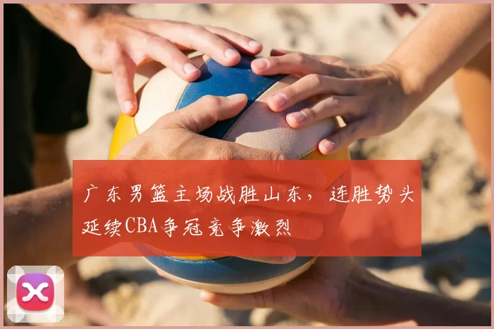广东男篮主场战胜山东，连胜势头延续CBA争冠竞争激烈