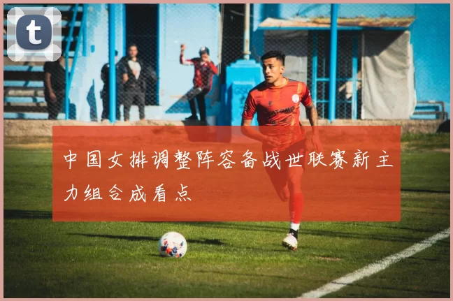 中国女排调整阵容备战世联赛新主力组合成看点