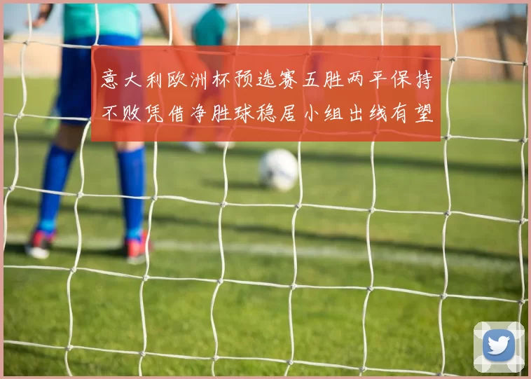 意大利欧洲杯预选赛五胜两平保持不败凭借净胜球稳居小组出线有望
