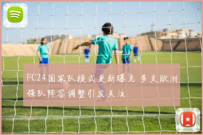 FC24国家队模式更新曝光 多支欧洲强队阵容调整引发关注
