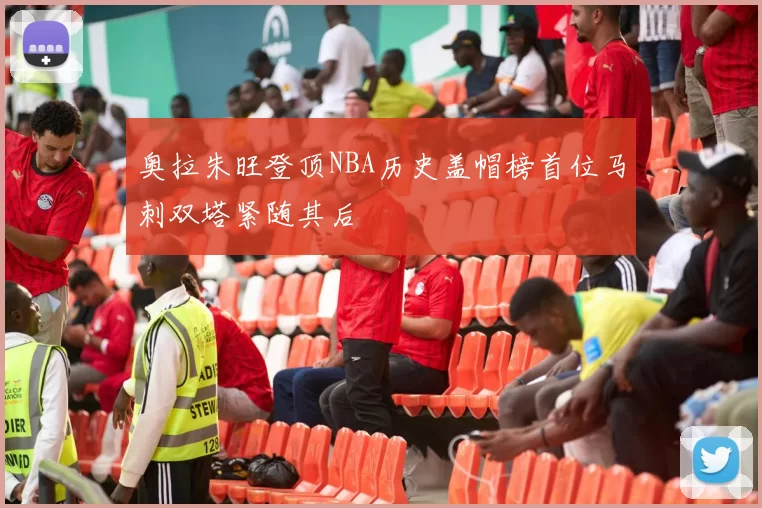 奥拉朱旺登顶NBA历史盖帽榜首位马刺双塔紧随其后