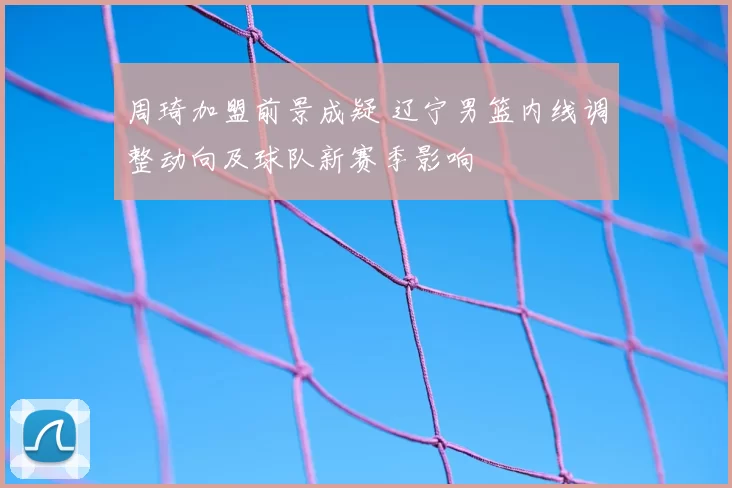 周琦加盟前景成疑 辽宁男篮内线调整动向及球队新赛季影响