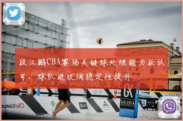 段江鹏CBA赛场关键球处理能力获认可，球队进攻端稳定性提升