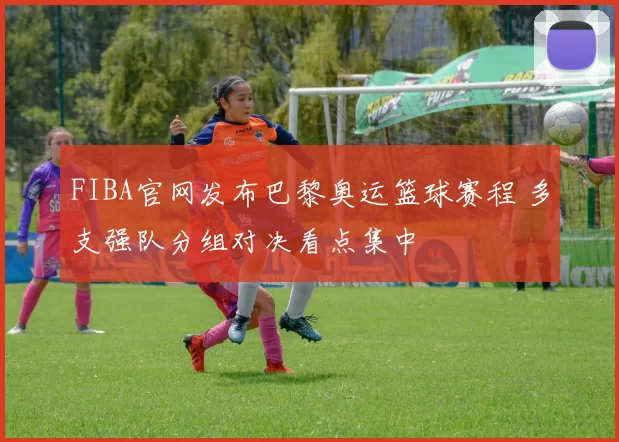 FIBA官网发布巴黎奥运篮球赛程 多支强队分组对决看点集中