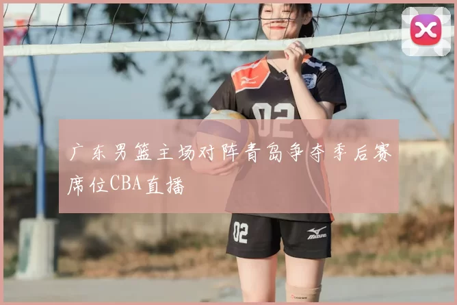 广东男篮主场对阵青岛争夺季后赛席位CBA直播
